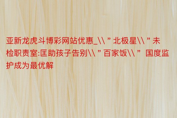 亚新龙虎斗博彩网站优惠_\＂北极星\＂未检职责室:匡助孩子告别\＂百家饭\＂ 国度监护成为最优解