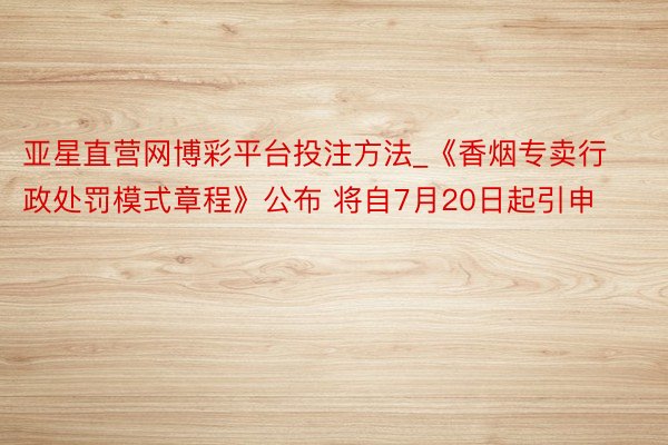亚星直营网博彩平台投注方法_《香烟专卖行政处罚模式章程》公布 将自7月20日起引申