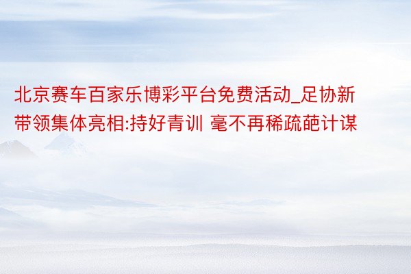 北京赛车百家乐博彩平台免费活动_足协新带领集体亮相:持好青训 毫不再稀疏葩计谋