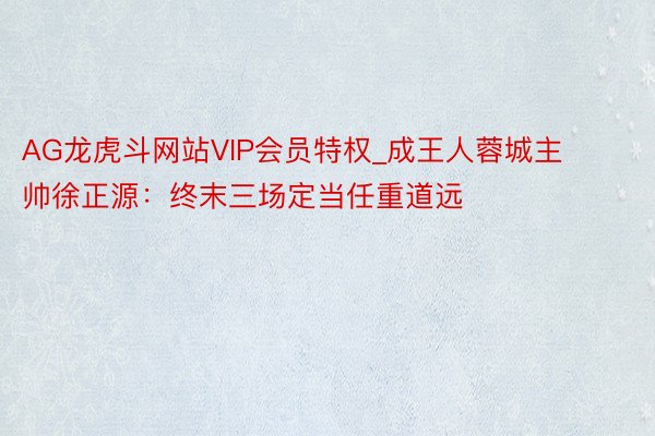 AG龙虎斗网站VIP会员特权_成王人蓉城主帅徐正源：终末三场定当任重道远