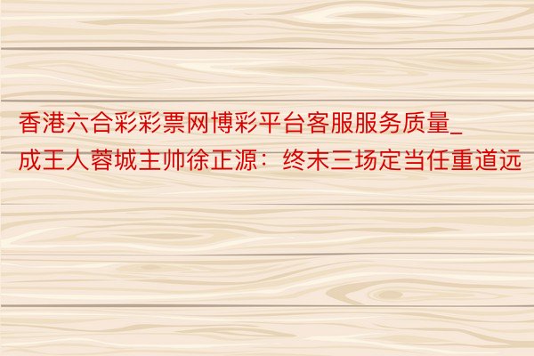 香港六合彩彩票网博彩平台客服服务质量_成王人蓉城主帅徐正源：终末三场定当任重道远