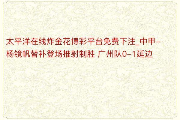 太平洋在线炸金花博彩平台免费下注_中甲-杨镜帆替补登场推射制胜 广州队0-1延边