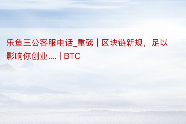 乐鱼三公客服电话_重磅 | 区块链新规，足以影响你创业.... | BTC