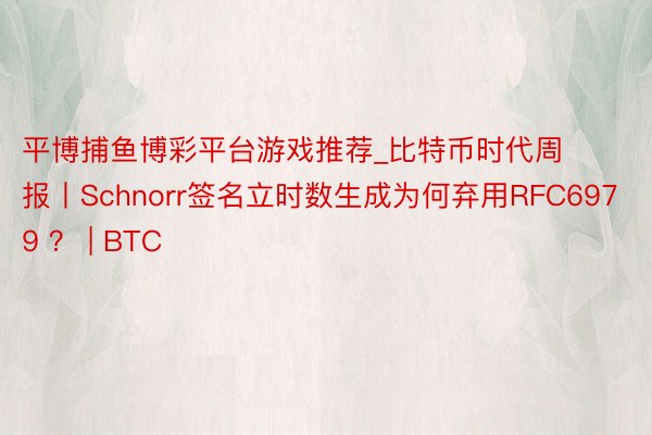 平博捕鱼博彩平台游戏推荐_比特币时代周报丨Schnorr签名立时数生成为何弃用RFC6979 ？ | BTC