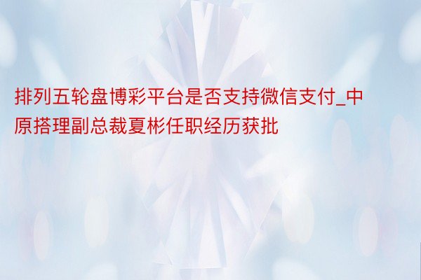 排列五轮盘博彩平台是否支持微信支付_中原搭理副总裁夏彬任职经历获批