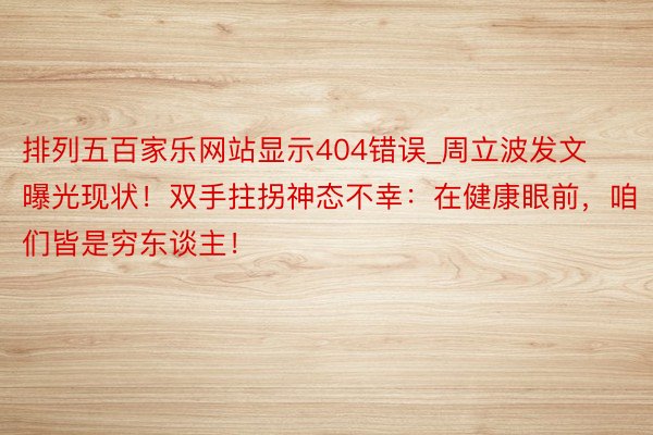 排列五百家乐网站显示404错误_周立波发文曝光现状！双手拄拐神态不幸：在健康眼前，咱们皆是穷东谈主！