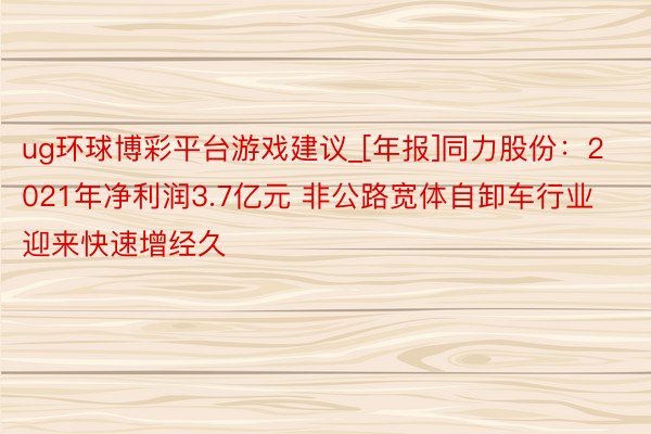 ug环球博彩平台游戏建议_[年报]同力股份：2021年净利润3.7亿元 非公路宽体自卸车行业迎来快速增经久