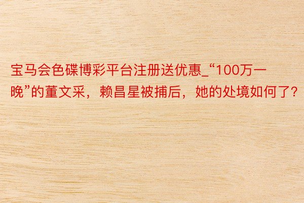宝马会色碟博彩平台注册送优惠_“100万一晚”的董文采，赖昌星被捕后，她的处境如何了？
