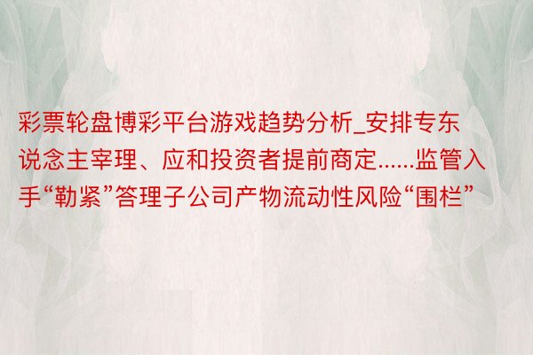 彩票轮盘博彩平台游戏趋势分析_安排专东说念主宰理、应和投资者提前商定......监管入手“勒紧”答理子公司产物流动性风险“围栏”