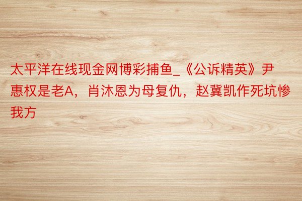 太平洋在线现金网博彩捕鱼_《公诉精英》尹惠权是老A，肖沐恩为母复仇，赵冀凯作死坑惨我方