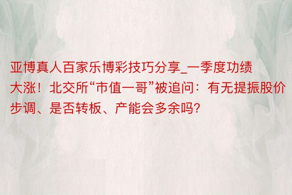 亚博真人百家乐博彩技巧分享_一季度功绩大涨！北交所“市值一哥”被追问：有无提振股价步调、是否转板、产能会多余吗？