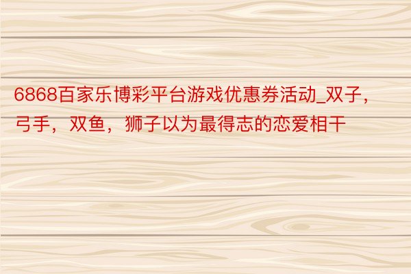 6868百家乐博彩平台游戏优惠券活动_双子，弓手，双鱼，狮子以为最得志的恋爱相干