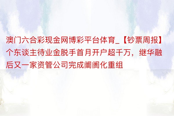 澳门六合彩现金网博彩平台体育_【钞票周报】个东谈主待业金脱手首月开户超千万，继华融后又一家资管公司完成阛阓化重组