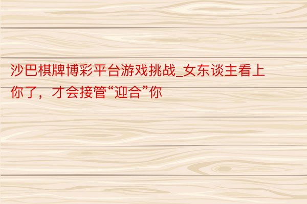 沙巴棋牌博彩平台游戏挑战_女东谈主看上你了，才会接管“迎合”你