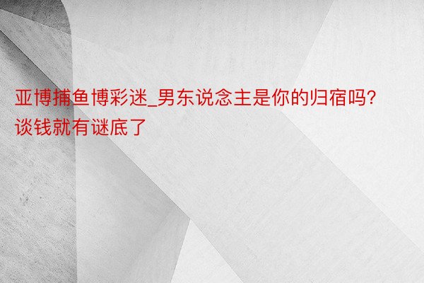 亚博捕鱼博彩迷_男东说念主是你的归宿吗？谈钱就有谜底了