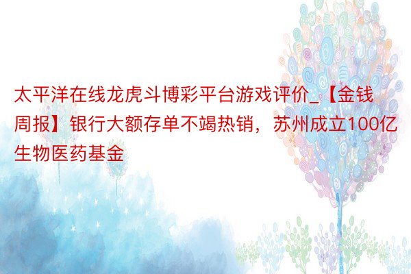太平洋在线龙虎斗博彩平台游戏评价_【金钱周报】银行大额存单不竭热销，苏州成立100亿生物医药基金