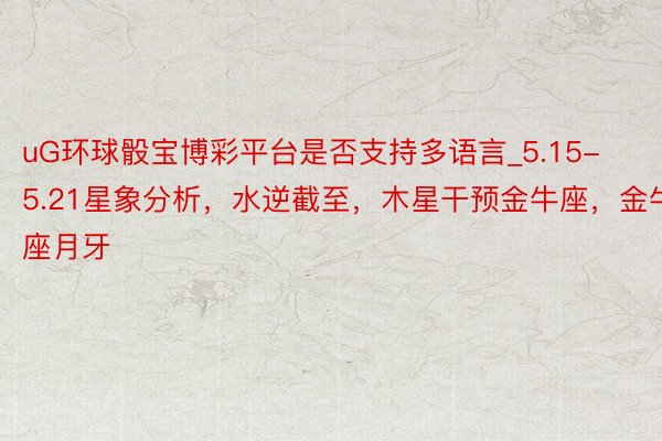 uG环球骰宝博彩平台是否支持多语言_5.15-5.21星象分析，水逆截至，木星干预金牛座，金牛座月牙