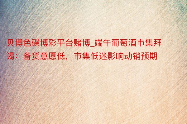贝博色碟博彩平台赌博_端午葡萄酒市集拜谒：备货意愿低，市集低迷影响动销预期