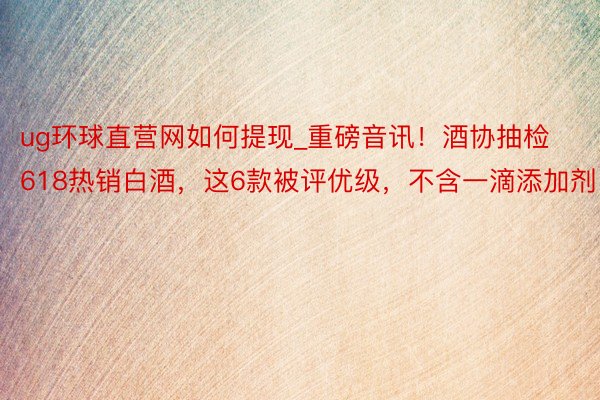 ug环球直营网如何提现_重磅音讯！酒协抽检618热销白酒，这6款被评优级，不含一滴添加剂